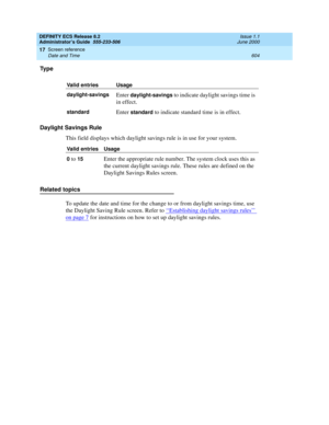 Page 628DEFINITY ECS Release 8.2
Administrator’s Guide  555-233-506  Issue 1.1
June 2000
Screen reference 
604 Date and Time 
17
Ty p e
Daylight Savings Rule
This field displays which daylight savings rule is in use for your system. 
Related topics
To update the date and time for the change to or from daylight savings time, use 
the Daylight Saving Rule screen. Refer to ‘‘
Establishing daylight savings rules’’ 
on page 7 for instructions on how to set up daylight savings rules.
Valid entries Usage...