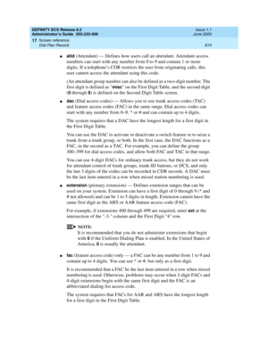 Page 634DEFINITY ECS Release 8.2
Administrator’s Guide  555-233-506  Issue 1.1
June 2000
Screen reference 
610 Dial Plan Record 
17
nattd (Attendant) — Defines how users call an attendant. Attendant access 
numbers can start with any number from 0 to 9 and contain 1 or more 
digits. If a telephone’s COR restricts the user from originating calls, this 
user cannot access the attendant using this code.
(An attendant group number can also be defined as a two-digit number. The 
first digit is defined as 
misc on the...