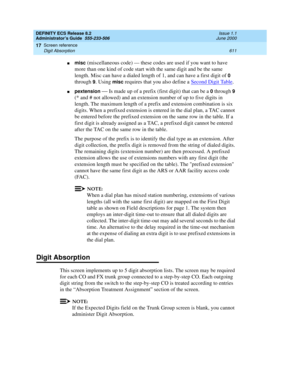 Page 635DEFINITY ECS Release 8.2
Administrator’s Guide  555-233-506  Issue 1.1
June 2000
Screen reference 
611 Digit Absorption 
17
nmisc (miscellaneous code) — these codes are used if you want to have 
more than one kind of code start with the same digit and be the same 
length. Misc can have a dialed length of 1, and can have a first digit of 
0 
through 
9. Using misc requires that you also define a Second Digit Table. 
npextension — Is made up of a prefix (first digit) that can be a 0through 9 
(* and # not...