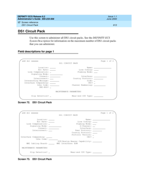 Page 637DEFINITY ECS Release 8.2
Administrator’s Guide  555-233-506  Issue 1.1
June 2000
Screen reference 
613 DS1 Circuit Pack 
17
DS1 Circuit Pack 
Use this screen to administer all DS1 circuit packs. See the DEFINITY ECS 
System Description for information on the maximum number of DS1 circuit packs 
that you can administer.
Field descriptions for page 1
Screen 72. DS1 Circuit Pack
Screen 73. DS1 Circuit Pack 
add ds1 xxxxxxPage 1 of 2
DS1 CIRCUIT PACK
  
              Location: _____...