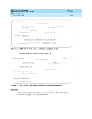 Page 638DEFINITY ECS Release 8.2
Administrator’s Guide  555-233-506  Issue 1.1
June 2000
Screen reference 
614 DS1 Circuit Pack 
17
Screen 74. DS1 Circuit Pack screen for Croatia and South Africa 
The following screen is valid only for the TN2242.
Screen 75. DS1 Circuit Pack screen for Channel Associated Signaling 
Location
This display-only field shows the port address specified in the 
add command 
when the circuit pack was first administered.
add ds1 xxxxxxPage 1 of 2 
DS1 CIRCUIT PACK
  Location: ______...