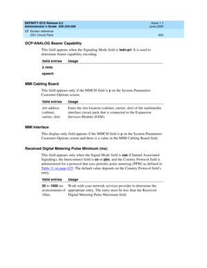 Page 648DEFINITY ECS Release 8.2
Administrator’s Guide  555-233-506  Issue 1.1
June 2000
Screen reference 
624 DS1 Circuit Pack 
17
DCP/ANALOG Bearer Capability
This field appears when the Signaling Mode field is 
isdn-pri. It is used to 
determine bearer capability encoding.
MMI Cabling Board
This field appears only if the MMCH field is 
y on the System-Parameters 
Customer-Options screen. 
MMI Interface
This display-only field appears if the MMCH field is 
y on the System-Parameters 
Customer-Options screen...