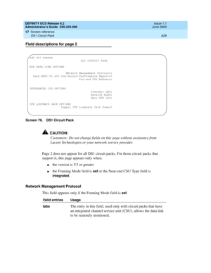 Page 652DEFINITY ECS Release 8.2
Administrator’s Guide  555-233-506  Issue 1.1
June 2000
Screen reference 
628 DS1 Circuit Pack 
17
Field descriptions for page 2
Screen 76. DS1 Circuit Pack
!CAUTION:
Customers: Do not change fields on this page without assistance from 
Lucent Technologies or your network service provider.
Page 2 does not appear for all DS1 circuit packs. For those circuit packs that 
support it, this page appears only when:
nthe version is V3 or greater
nthe Framing Mode field is esf or the...