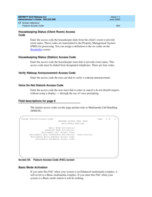 Page 668DEFINITY ECS Release 8.2
Administrator’s Guide  555-233-506  Issue 1.1
June 2000
Screen reference 
644 Feature Access Code 
17
Housekeeping Status (Client Room) Access 
Code
Enter the access code the housekeeper dials from the client’s room to provide 
room status. These codes are transmitted to the Property Management System 
(PMS) for processing. You can assign a definition to the six codes on the 
Hospitality
 screen.
Housekeeping Status (Station) Access Code
Enter the access code the housekeeper must...