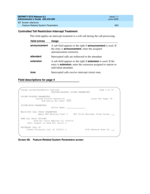 Page 687DEFINITY ECS Release 8.2
Administrator’s Guide  555-233-506  Issue 1.1
June 2000
Screen reference 
663 Feature-Related System Parameters 
17
Controlled Toll Restriction Intercept Treatment
This field applies an intercept treatment to a toll call during the call processing.
Field descriptions for page 4
Screen 88. Feature-Related System Parameters screenValid entries Usage
announcement
A sub-field appears to the right if announcement is used. If 
the entry is 
announcement, enter the assigned...