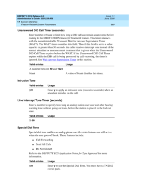 Page 693DEFINITY ECS Release 8.2
Administrator’s Guide  555-233-506  Issue 1.1
June 2000
Screen reference 
669 Feature-Related System Parameters 
17
Unanswered DID Call Timer (seconds)
Enter number or blank to limit how long a DID call can remain unanswered before 
routing to the DID/TIE/ISDN Intercept Treatment feature. This timer interacts 
with the nonadministrable 50 second Wait for Answer Supervision Timer 
(WAST). The WAST timer overrides this field. Thus if this field is set to a value 
equal to or...