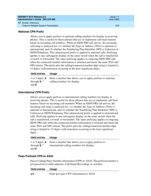 Page 700DEFINITY ECS Release 8.2
Administrator’s Guide  555-233-506  Issue 1.1
June 2000
Screen reference 
676 Feature-Related System Parameters 
17
National CPN Prefix
Allows you to apply prefixes to national calling numbers for display at receiving 
phones. This is useful for those phones that use or implement call back features 
based on incoming call numbers. When an ISDN-PRI call arrives, the incoming 
call setup is analyzed for: (1) whether the Type of Address (TOA) is national or 
international, and (2)...