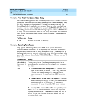 Page 711DEFINITY ECS Release 8.2
Administrator’s Guide  555-233-506  Issue 1.1
June 2000
Screen reference 
687 Feature-Related System Parameters 
17
Converse First Data Delay/Second Data Delay
The First Data Delay prevents data from being outpulsed (as a result of a converse 
vector step) from the system to CONVERSANT before CONVERSANT is ready. 
The delay commences when the CONVERSANT port answers the call. The 
Second Data Delay is used when two groups of digits are being outpulsed (as a 
result of a converse...