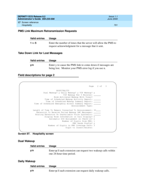 Page 725DEFINITY ECS Release 8.2
Administrator’s Guide  555-233-506  Issue 1.1
June 2000
Screen reference 
701 Hospitality 
17
PMS Link Maximum Retransmission Requests
Take Down Link for Lost Messages
 
Field descriptions for page 2
Screen 97. Hospitality screen
Dual Wakeup
Daily Wakeup
Valid entries Usage
1
 to 5Enter the number of times that the server will allow the PMS to 
request acknowledgment for a message that it sent.
Valid entries Usage
y/n
  Enter y to cause the PMS link to come down if messages are...