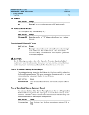 Page 726DEFINITY ECS Release 8.2
Administrator’s Guide  555-233-506  Issue 1.1
June 2000
Screen reference 
702 Hospitality 
17
VIP Wakeup
VIP Wakeups Per 5 Minutes
This field appears only if VIP Wakeup is  y.
Room Activated Wakeup with Tones
!CAUTION:
Set the following reports for a time other than when the system does its scheduled 
maintenance tests. To make sure the times do not overlap, enter the command display 
system-parameters maintenance and check when the system is set to run tests.
Time of Scheduled...