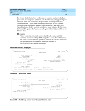 Page 733DEFINITY ECS Release 8.2
Administrator’s Guide  555-233-506  Issue 1.1
June 2000
Screen reference 
709 Hunt Group 
17
The System checks for the busy or idle status of extension numbers in the hunt 
group when answering calls. A Uniform Call Distribution (UCD) type hunt group 
selects the “most idle” extension in the group when answering a new call. A 
Direct Department Calling (DDC) type hunt group selects the first available 
extension (in the administered sequence) when answering a new call. Expert...