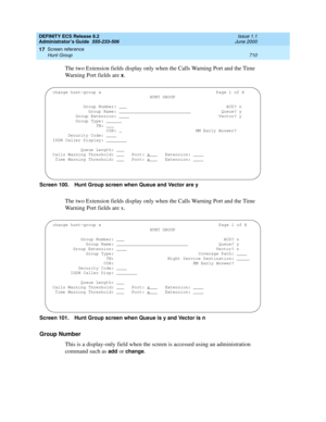 Page 734DEFINITY ECS Release 8.2
Administrator’s Guide  555-233-506  Issue 1.1
June 2000
Screen reference 
710 Hunt Group 
17
The two Extension fields display only when the Calls Warning Port and the Time 
Warning Port fields are 
x.
Screen 100. Hunt Group screen when Queue and Vector are y
The two Extension fields display only when the Calls Warning Port and the Time 
Warning Port fields are x.
Screen 101. Hunt Group screen when Queue is y and Vector is n
Group Number
This is a display-only field when the...