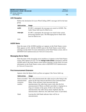 Page 750DEFINITY ECS Release 8.2
Administrator’s Guide  555-233-506  Issue 1.1
June 2000
Screen reference 
726 Hunt Group 
17
LWC Reception
Defines the destination for Leave Word Calling (LWC) messages left for the hunt 
group.
AUDIX Name
Enter the name of the AUDIX machine as it appears on the Node Names screen. 
Only appears on G3r. Add the AUDIX name to the Node Names screen before 
entering it in this field. For more information on the Node Names screen, refer to 
DEFINITY ECS Administration for Network...