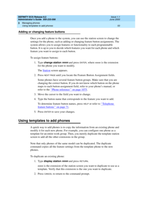 Page 77DEFINITY ECS Release 8.2
Administrator’s Guide  555-233-506  Issue 1.1
June 2000
Managing phones 
53 Using templates to add phones 
3
Adding or changing feature buttons
Once you add a phone to the system, you can use the station screen to change the 
settings for the phone, such as adding or changing feature button assignments. The 
system allows you to assign features or functionality to each programmable 
button. It is up to you to decide which features you want for each phone and which 
feature you...