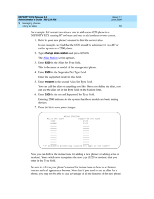 Page 79DEFINITY ECS Release 8.2
Administrator’s Guide  555-233-506  Issue 1.1
June 2000
Managing phones 
55 Using an alias 
3
For example, let’s create two aliases: one to add a new 6220 phone to a 
DEFINITY ECS running R7 software and one to add modems to our system.
1. Refer to your new phone’s manual to find the correct alias.
In our example, we find that the 6220 should be administered on a R7 or 
earlier system as a 2500 phone.
2. Type 
change alias station and press RETURN.
The Alias Station screen...