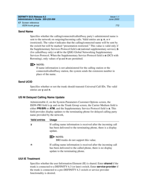 Page 796DEFINITY ECS Release 8.2
Administrator’s Guide  555-233-506  Issue 1.1
June 2000
Screen reference 
772 ISDN trunk group 
17
Send Name
Specifies whether the calling/connected/called/busy party’s administered name is 
sent to the network on outgoing/incoming calls. Valid entries are 
y, n, or r 
(restricted). The value 
r indicates that the calling/connected name will be sent by 
the switch but will be marked “presentation restricted.” This value is valid only if 
the Supplementary Services Protocol field...