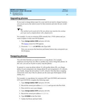 Page 81DEFINITY ECS Release 8.2
Administrator’s Guide  555-233-506  Issue 1.1
June 2000
Managing phones 
57 Upgrading phones 
3
Upgrading phones
If you want to change phone types for a user and do not need to change locations, 
you can just access the station screen for that extension and enter the new model 
number.
Tip:
This method can be used only if the new phone type matches the existing 
port type (such as digital phone with a digital port).
For example, if a user at extension 4556 currently has a 7410+...