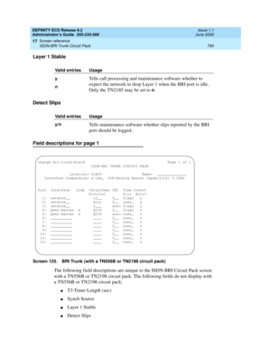 Page 817DEFINITY ECS Release 8.2
Administrator’s Guide  555-233-506  Issue 1.1
June 2000
Screen reference 
793 ISDN-BRI Trunk Circuit Pack 
17
Layer 1 Stable
Detect Slips
Field descriptions for page 1
Screen 125. BRI Trunk (with a TN556B or TN2198 circuit pack)
The following field descriptions are unique to the ISDN-BRI Circuit Pack screen 
with a TN556B or TN2198 circuit pack. The following fields do not display with 
a TN556B or TN2198 circuit pack:
nT3 Timer Length (sec)
nSynch Source
nLayer 1 Stable
nDetect...