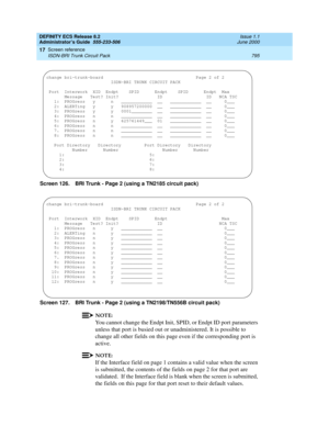 Page 819DEFINITY ECS Release 8.2
Administrator’s Guide  555-233-506  Issue 1.1
June 2000
Screen reference 
795 ISDN-BRI Trunk Circuit Pack 
17
Screen 126. BRI Trunk - Page 2 (using a TN2185 circuit pack)
Screen 127. BRI Trunk - Page 2 (using a TN2198/TN556B circuit pack)
NOTE:
You cannot change the Endpt Init, SPID, or Endpt ID port parameters 
unless that port is busied out or unadministered. It is possible to 
change all other fields on this page even if the corresponding port is 
active.
NOTE:
If the...