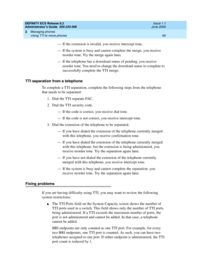 Page 84DEFINITY ECS Release 8.2
Administrator’s Guide  555-233-506  Issue 1.1
June 2000
Managing phones 
60 Using TTI to move phones 
3
— If the extension is invalid, you receive intercept tone.
— If the system is busy and cannot complete the merge, you receive 
reorder tone. Try the merge again later.
— If the telephone has a download status of pending, you receive 
reorder tone. You need to change the download status to complete to 
successfully complete the TTI merge.
TTI separation from a telephone
To...