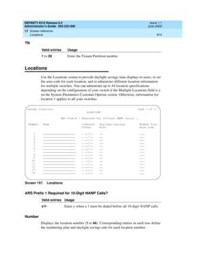 Page 838DEFINITY ECS Release 8.2
Administrator’s Guide  555-233-506  Issue 1.1
June 2000
Screen reference 
814 Locations 
17
TN
Locations
Use the Locations screen to provide daylight savings time displays to users, to set 
the area code for each location, and to administer different location information 
for multiple switches. You can administer up to 44 location specifications 
depending on the configuration of your switch if the Multiple Locations field is y 
on the System Parameters Customer Options screen....