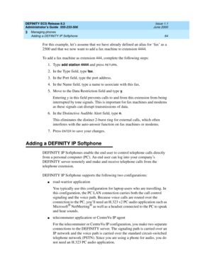 Page 88DEFINITY ECS Release 8.2
Administrator’s Guide  555-233-506  Issue 1.1
June 2000
Managing phones 
64 Adding a DEFINITY IP Softphone 
3
For this example, let’s assume that we have already defined an alias for ‘fax’ as a 
2500 and that we now want to add a fax machine to extension 4444.
To add a fax machine as extension 444, complete the following steps:
1. Type 
add station 4444 and press RETURN. 
2. In the Type field, type 
fax. 
3. In the Port field, type the port address. 
4. In the Name field, type a...