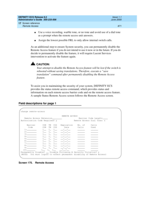 Page 895DEFINITY ECS Release 8.2
Administrator’s Guide  555-233-506  Issue 1.1
June 2000
Screen reference 
871 Remote Access 
17
nUse a voice recording, warble tone, or no tone and avoid use of a dial tone 
as a prompt when the remote access unit answers.
nAssign the lowest possible FRL to only allow internal switch calls.
As an additional step to ensure System security, you can permanently disable the 
Remote Access feature if you do not intend to use it now or in the future. If you do 
decide to permanently...