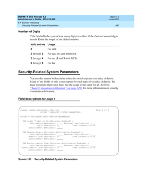 Page 911DEFINITY ECS Release 8.2
Administrator’s Guide  555-233-506  Issue 1.1
June 2000
Screen reference 
887 Security-Related System Parameters 
17
Number of Digits
This field tells the system how many digits to collect if the first and second digits 
match. Enter the length of the dialed number.
Security-Related System Parameters
You use this screen to determine when the switch reports a security violation. 
Many of the fields on this screen repeat for each type of security violation. We 
have explained them...