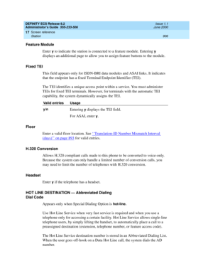 Page 930DEFINITY ECS Release 8.2
Administrator’s Guide  555-233-506  Issue 1.1
June 2000
Screen reference 
906 Station 
17
Feature Module
Enter 
y to indicate the station is connected to a feature module. Entering y 
displays an additional page to allow you to assign feature buttons to the module.
Fixed TEI
This field appears only for ISDN-BRI data modules and ASAI links. It indicates 
that the endpoint has a fixed Terminal Endpoint Identifier (TEI).
The TEI identifies a unique access point within a service. You...