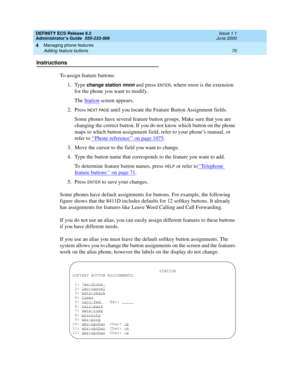 Page 94DEFINITY ECS Release 8.2
Administrator’s Guide  555-233-506  Issue 1.1
June 2000
Managing phone features 
70 Adding feature buttons 
4
Instructions
To assign feature buttons:
1. Type 
change station nnnn and press ENTER, where nnnn is the extension 
for the phone you want to modify.
The Station
 screen appears.
2. Press 
NEXT PAGE until you locate the Feature Button Assignment fields.
Some phones have several feature button groups. Make sure that you are 
changing the correct button. If you do not know...