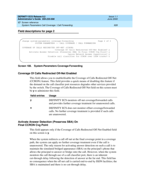 Page 952DEFINITY ECS Release 8.2
Administrator’s Guide  555-233-506  Issue 1.1
June 2000
Screen reference 
928 System Parameters Call Coverage / Call Forwarding 
17
Field descriptions for page 2
Screen 188. System-Parameters Coverage-Forwarding 
Coverage Of Calls Redirected Off-Net Enabled
This field allows you to enable/disable the Coverage of Calls Redirected Off-Net 
(CCRON) feature. This field provides a quick means of disabling this feature if 
the demand on the call classifier port resources degrades other...