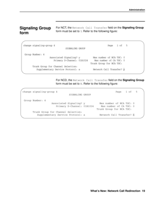 Page 25Administration
What’s New: Network Call Redirection 19
Signaling Group 
form
0
For NCT, the Network Call Transfer
 field on the Signaling Group 
form must be set to Y
. Refer to the following figure:
For NCD, the Network Call Transfer
 field on the Signaling Group 
form must be set to N
. Refer to the following figure:
GLERKIWMKREPMRKKVSYT4EKISJ
7-+2%0-2++6394
+VSYT2YQFIV...