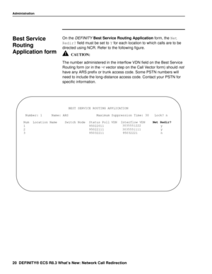 Page 26Administration
20 DEFINITY® ECS R8.3 What’s New: Network Call Redirection
Best Service 
Routing 
Application form
0
On the DEFINITY Best Service Routing Application form, the Net 
Redir?
 field must be set to Y
 for each location to which calls are to be 
directed using NCR. Refer to the following figure.
The number administered in the interflow VDN field on the Best Service 
Routing form (or in the ~r vector step on the Call Vector form) should 
not 
have any ARS prefix or trunk access code. Some PSTN...