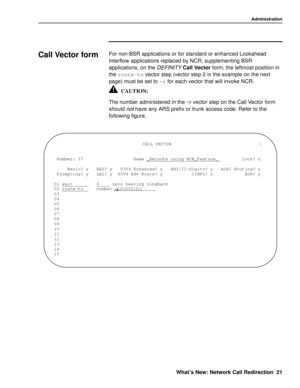 Page 27Administration
What’s New: Network Call Redirection 21
Call Vector form0For non-BSR applications or for standard or enhanced Lookahead 
Interflow applications replaced by NCR, supplementing BSR 
applications, on the 
DEFINITY Call Vector form, the leftmost position in 
the route-to
 vector step (vector step 2 in the example on the next 
page) must be set to ~r
 for each vector that will invoke NCR.
The number administered in the ~r vector step on the Call Vector form 
should 
not have any ARS prefix or...