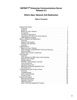 Page 5iii
Table of Contents
DEFINITY® Enterprise Communications Server
Release 8.3
What’s New: Network Call Redirection
General Information.   .   .   .   .   .   .   .   .   .   .   .   .   .   .   .   .   .   .   .   .   . 1
Overview .   .   .   .   .   .   .   .   .   .   .   .   .   .   .   .   .   .   .   .   .   .   .   .   . 1
Audience .   .   .   .   .   .   .   .   .   .   .   .   .   .   .   .   .   .   .   .   .   .   .   .   . 1
Before you start: Platform    .   .   .   .   .   .   .   .   .   ....