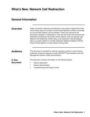 Page 7What’s New: Network Call Redirection 1
What’s New: Network Call Redirection
General Information0
Overview0Today, call center customers are looking for many ways to reduce their costs. 
One of these ways is to employ Virtual Private Networks (VPNs) to eliminate 
as much private network cost as possible. These cost reductions are 
particularly valuable in enterprises or multi-site call-center environments and 
especially to Enterprise call centers where network costs are typically high. 
Network Call...