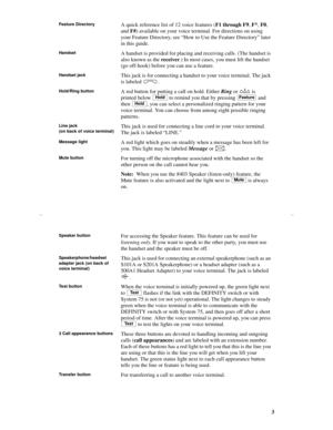 Page 63
Feature DirectoryA quick reference list of 12 voice features (F1 through F9, F*, F0, 
and F#) available on your voice terminal. For directions on using 
your Feature Directory, see “How to Use the Feature Directory” later 
in this guide.
HandsetA handset is provided for placing and receiving calls. (The handset is 
also known as the receiver.) In most cases, you must lift the handset 
(go off-hook) before you can use a feature.
Handset jack This jack is for connecting a handset to your voice terminal....
