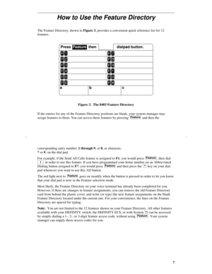 Page 107
How to Use the Feature Directory
The Feature Directory, shown in Figure 3, provides a convenient quick reference list for 12 
features.
Figure 3.  The 8403 Feature Directory
If the entries for any of the Feature Directory positions are blank, your system manager may 
assign features to them. You can access these features by pressing   and then the 
a
bc
F1
Press  Feature  then dialpad button.
F2
F3
F4
F5
F6
F7
F8
F9
F*
F0
F#
Feature
corresponding entry number, 1 through 9, or 0, or character, 
* or #,...