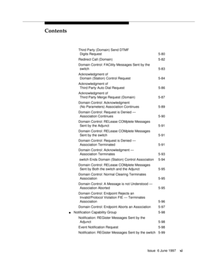 Page 11Contents
Issue  6 June 1997xi
Third Party (Domain) Send DTMF
Digits Request 5-80
Redirect Call (Domain) 5-82
Domain Control: FACility Messages Sent by the
switch 5-83
Acknowledgment of 
Domain (Station) Control Request 5-84
Acknowledgment of 
Third Party Auto Dial Request 5-86
Acknowledgment of 
Third Party Merge Request (Domain) 5-87
Domain Control: Acknowledgment 
(No Parameters) Association Continues 5-89
Domain Control: Request is Denied —
Association Continues 5-90
Domain Control: RELease COMplete...