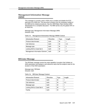 Page 101Management Information Message (MIM)
Issue 6 June 1997
3-3
Management Information Message 
(MIM)
This message is currently used in ASAI only to enable and disable the ECS 
alarming of an ASAI link. This document contains only the necessary subset of 
the MIM and its related procedures. See the 
ISDN Basic Rate Interface (BRI) 
Specification
 for a complete discussion. The MIM carries only the global CRV on 
an ASAI link.
Message type: Management Information Message (MIM)
Direction: both
REGister Message...