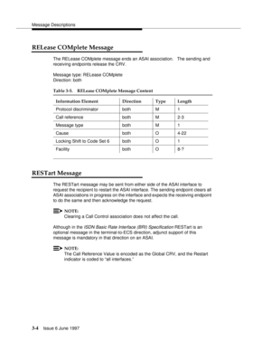 Page 102Message Descriptions
3-4Issue 6 June 1997 
RELease COMplete Message
The RELease COMplete message ends an ASAI association.   The sending and 
receiving endpoints release the CRV.
Message type: RELease COMplete
Direction: both
RESTart Message
The RESTart message may be sent from either side of the ASAI interface to 
request the recipient to restart the ASAI interface. The sending endpoint clears all 
ASAI associations in progress on the interface and expects the receiving endpoint 
to do the same and then...