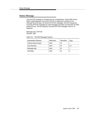 Page 105Status Message
Issue 6 June 1997
3-7
Status Message
The STATUS message is included here for completeness. Certain BRI (hence 
ASAI) implementations may send STATUS in response to protocol errors. 
Although the ECS does not transmit STATUS messages, the ECS recognizes 
incoming STATUS messages as valid messages and does not treat them as ASAI 
protocol errors. The ECS ignores incoming STATUS messages; there is no 
response.
Message type: STATUS
Direction: both
Table 3-8. STATUS Message Content
Information...