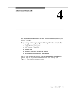 Page 107Issue 6  June 19974-1
4
Information Elements
This chapter describes the element structure (information element) of the layer 3 
protocol messages.
Every message contains a grouping of the following information elements (IEs):
nThe BRI protocol discriminator
nCall Reference Value (CRV)
nMessage type
nMandatory information elements, as required
nAdditional information elements, when required
The first three elements are common to all the messages and must always be 
present, while the last two elements are...