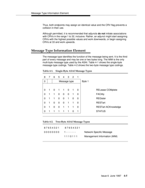 Page 111Message Type Information Element
Issue 6  June 1997
4-5
Thus, both endpoints may assign an identical value and the CRV flag prevents a 
collision in their use.
Although permitted, it is recommended that adjuncts do not initiate associations 
with CRVs in the range 1 to 32, inclusive. Rather, an adjunct might start assigning 
CRVs with the highest possible values and work downwards, or begin assigning 
CRVs at 33 and work upwards.
Message Type Information Element
The message type identifies the function...