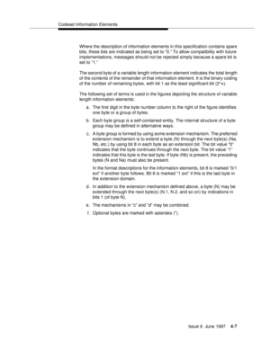 Page 113Codeset Information Elements
Issue 6  June 1997
4-7
Where the description of information elements in this specification contains spare 
bits, these bits are indicated as being set to “0.” To allow compatibility with future 
implementations, messages should not be rejected simply because a spare bit is 
set to “1.”
The second byte of a variable length information element indicates the total length 
of the contents of the remainder of that information element. It is the binary coding 
of the number of...