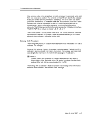 Page 115Codeset Information Elements
Issue 6  June 1997
4-9
One common value in the single-byte format is employed in each code set to shift 
from one code set to another. The contents of this shift item identify the code set 
to be used for the following information element(s). The code set in use at any 
given time is referred to as the active code set. By convention, code set 0 is the 
initially active code set. Codeset 6 is used for Lucent Technologies-specific 
supplementary service information elements,...