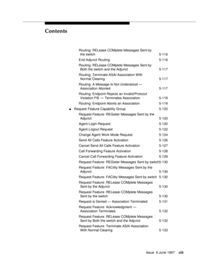 Page 13Contents
Issue  6 June 1997xiii
Routing: RELease COMplete Messages Sent by
the switch 5-116
End Adjunct Routing 5-116
Routing: RELease COMplete Messages Sent by
Both the switch and the Adjunct 5-117
Routing: Terminate ASAI Association With
Normal Clearing 5-117
Routing: A Message Is Not Understood —
Association Aborted 5-117
Routing: Endpoint Rejects an Invalid/Protocol
Violation FIE — Terminates Association 5-118
Routing: Endpoint Aborts an Association 5-119
nRequest Feature Capability Group 5-120...