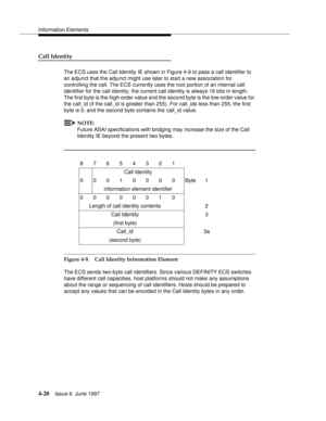 Page 126Information Elements
4-20Issue 6  June 1997 
Call Identity
The ECS uses the Call Identity IE shown in Figure 4-9 to pass a call identifier to 
an adjunct that the adjunct might use later to start a new association for 
controlling the call. The ECS currently uses the root portion of an internal call 
identifier for the call identity; the current call identity is always 16 bits in length. 
The first byte is the high-order value and the second byte is the low-order value for 
the call_id (if the call_id is...