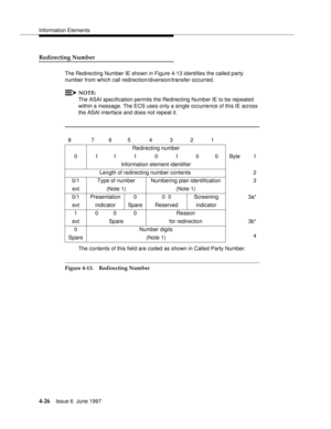 Page 132Information Elements
4-26Issue 6  June 1997 
Redirecting Number
The Redirecting Number IE shown in Figure 4-13 identifies the called party 
number from which call redirection/diversion/transfer occurred.
NOTE:
The ASAI specification permits the Redirecting Number IE to be repeated 
within a message. The ECS uses only a single occurrence of this IE across 
the ASAI interface and does not repeat it.
.
The contents of this field are coded as shown in Called Party Number.
Figure 4-13. Redirecting Number8...