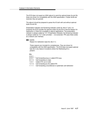 Page 133Codeset 0 Information Elements
Issue 6  June 1997
4-27
The ECS does not expect an ASAI adjunct to send the optional bytes 3a and 3b; 
these are shown for compatibility with the ASAI specification. If bytes 3a/3b are 
received, they are ignored.
The adjunct should be prepared to parse this IE both with and without optional 
bytes 3a and 3b.
Presentation Indicator and Screening Indicator (octet 3a, bits 6-7 and 1-2): 
Presently the ECS includes the optional octets 3a and 3b so that the Reason for...